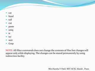  cat
 head
 tail
 cut
 paste
 uniq
 tr
 wc
 sort
 Grep
NOTE: All filter commands does not change the contents of files but changes will
appear only while displaying. The changes can be stored permanently by using
redirection facility
Mrs.Harsha V Patil, MIT ACSC Alandi , Pune
 
