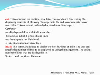 cat: This command is a multipurpose filter command used for creating file,
displaying contents of file, copy file, append to file and to concatenate two or
more files. This command is already discussed in earlier chapter.
Options:
-n : displays each line with its line number
-b : same as -n but it ignores blank lines
-u : the output is not blubbered
-s : silent about non existent files
head: This command is used to display the first few lines of a file. The user can
specify the number of lines to be displayed by using the n argument. The default
number of lines that are displayed is 10.
Syntax: head [-options] filename
Mrs.Harsha V Patil, MIT ACSC Alandi , Pune
 
