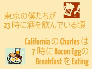 東京の僕たちが
23 時に酒を飲んでいる頃

California の Charles は
7 時に Bacon Eggの
Breakfast を Eating

 