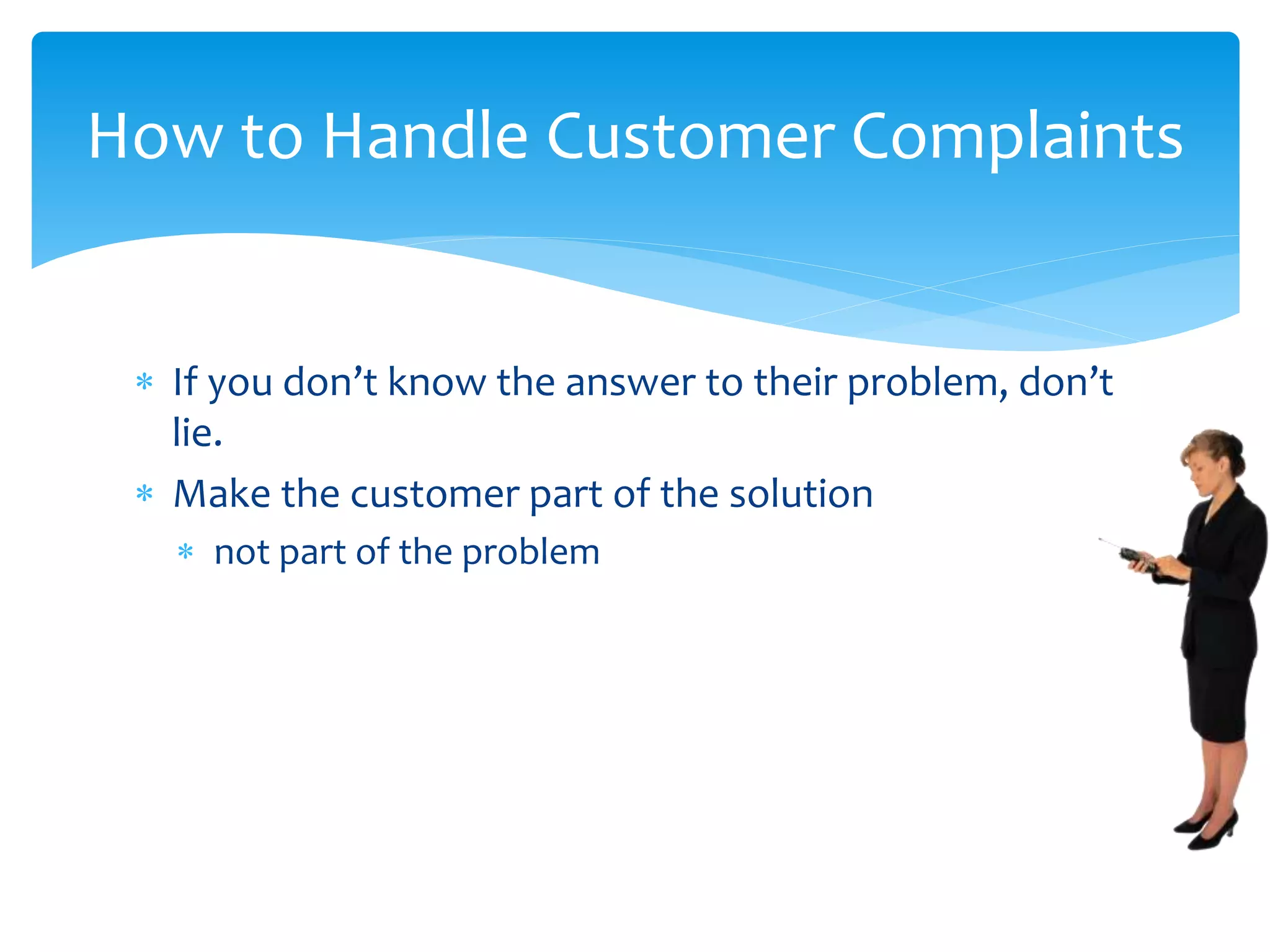  If you don’t know the answer to their problem, don’t
lie.
 Make the customer part of the solution
 not part of the problem
How to Handle Customer Complaints
 