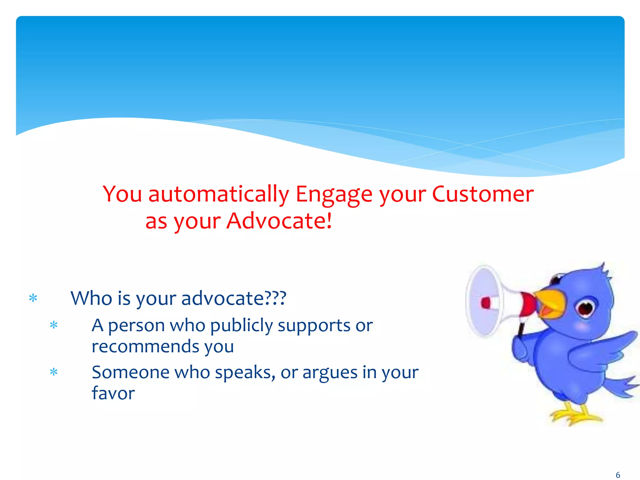  Who is your advocate???
 A person who publicly supports or
recommends you
 Someone who speaks, or argues in your
favor
6
You automatically Engage your Customer
as your Advocate!
 