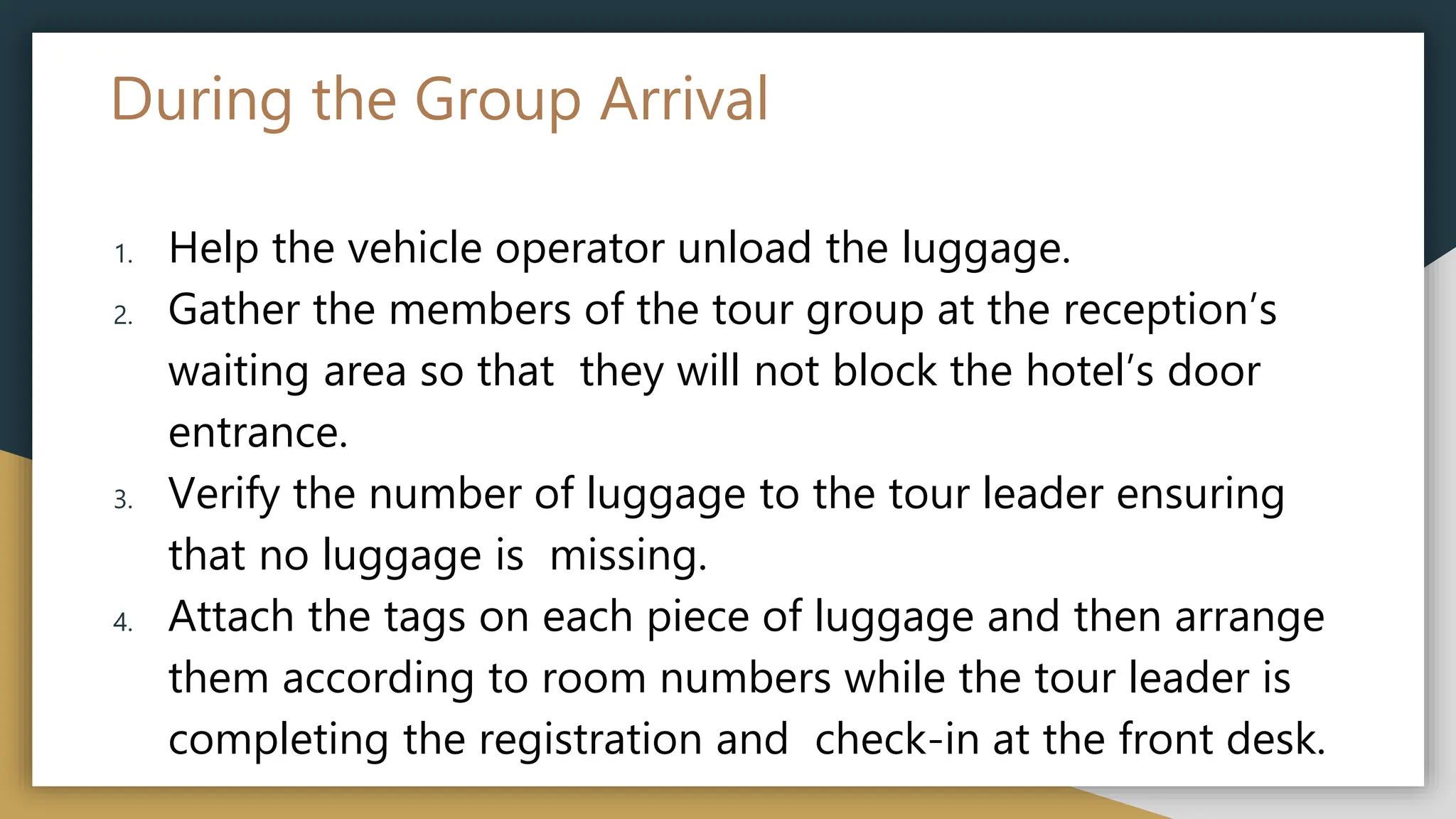 During the Group Arrival
1. Help the vehicle operator unload the luggage.
2. Gather the members of the tour group at the reception’s
waiting area so that they will not block the hotel’s door
entrance.
3. Verify the number of luggage to the tour leader ensuring
that no luggage is missing.
4. Attach the tags on each piece of luggage and then arrange
them according to room numbers while the tour leader is
completing the registration and check-in at the front desk.
 