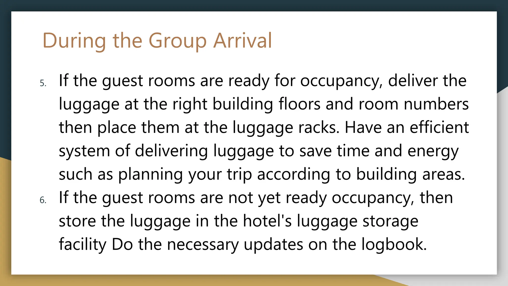 During the Group Arrival
5. If the guest rooms are ready for occupancy, deliver the
luggage at the right building floors and room numbers
then place them at the luggage racks. Have an efficient
system of delivering luggage to save time and energy
such as planning your trip according to building areas.
6. If the guest rooms are not yet ready occupancy, then
store the luggage in the hotel's luggage storage
facility Do the necessary updates on the logbook.
 