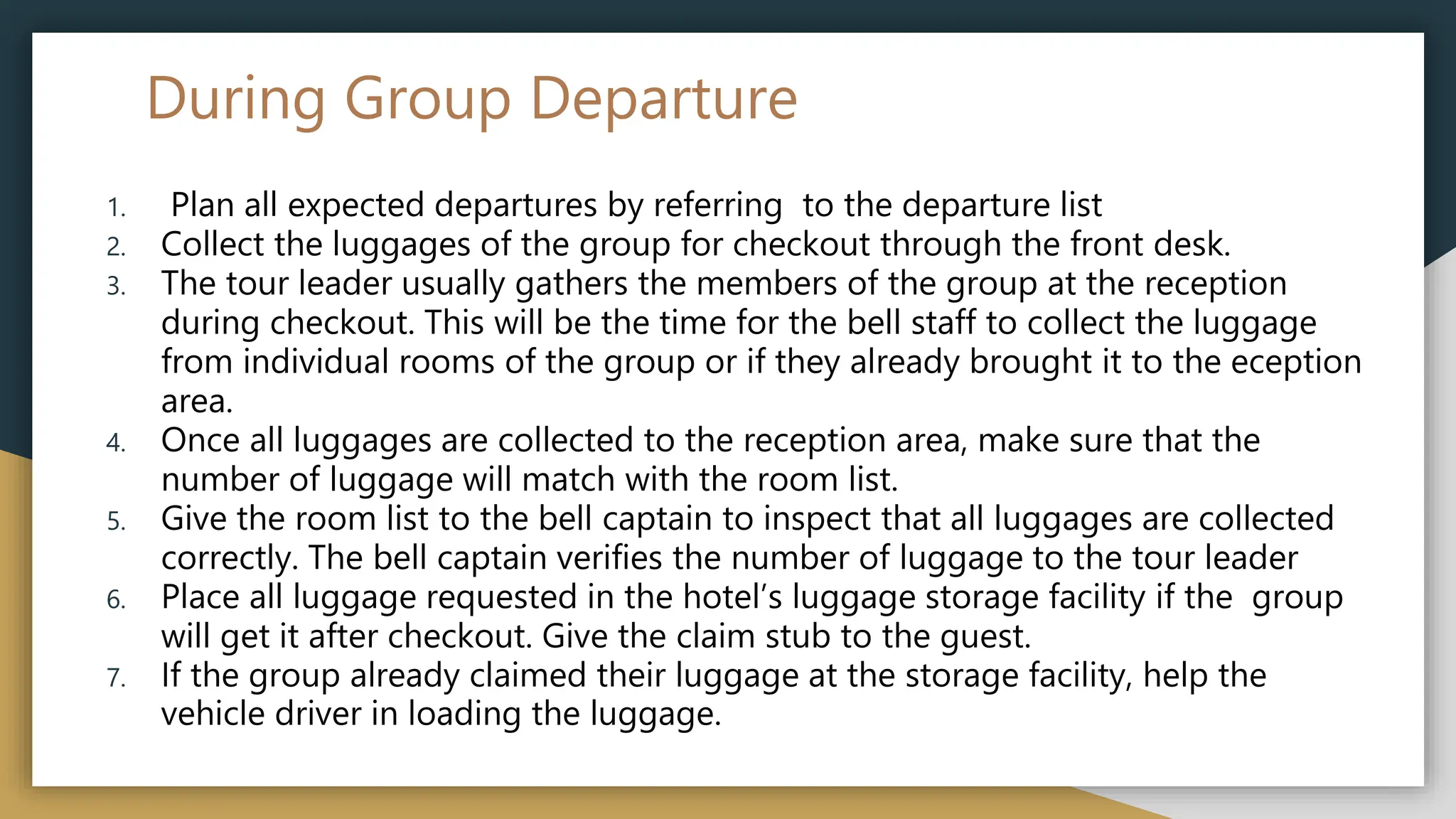 During Group Departure
1. Plan all expected departures by referring to the departure list
2. Collect the luggages of the group for checkout through the front desk.
3. The tour leader usually gathers the members of the group at the reception
during checkout. This will be the time for the bell staff to collect the luggage
from individual rooms of the group or if they already brought it to the eception
area.
4. Once all luggages are collected to the reception area, make sure that the
number of luggage will match with the room list.
5. Give the room list to the bell captain to inspect that all luggages are collected
correctly. The bell captain verifies the number of luggage to the tour leader
6. Place all luggage requested in the hotel’s luggage storage facility if the group
will get it after checkout. Give the claim stub to the guest.
7. If the group already claimed their luggage at the storage facility, help the
vehicle driver in loading the luggage.
 