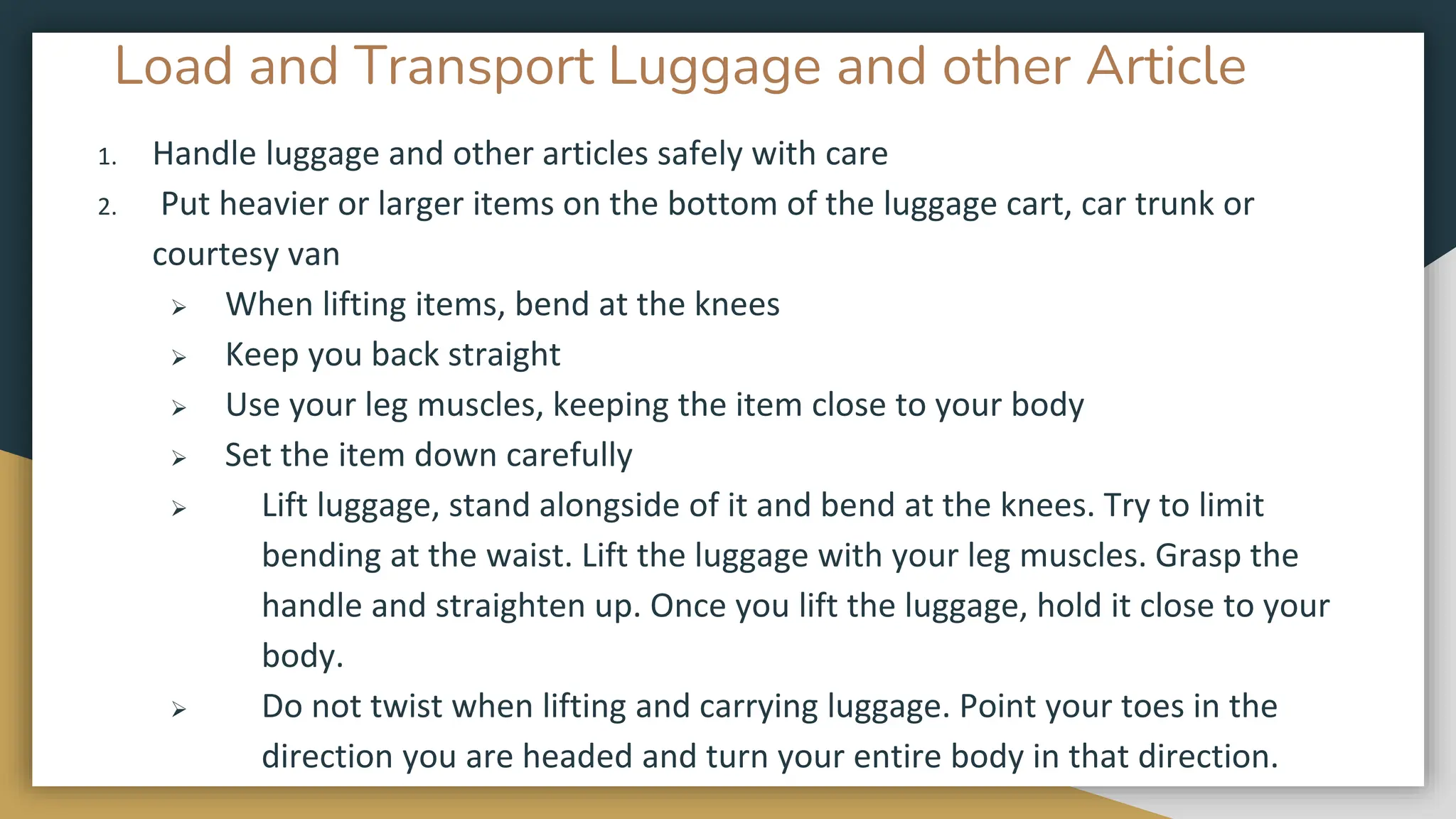 Load and Transport Luggage and other Article
1. Handle luggage and other articles safely with care
2. Put heavier or larger items on the bottom of the luggage cart, car trunk or
courtesy van
➢ When lifting items, bend at the knees
➢ Keep you back straight
➢ Use your leg muscles, keeping the item close to your body
➢ Set the item down carefully
➢ Lift luggage, stand alongside of it and bend at the knees. Try to limit
bending at the waist. Lift the luggage with your leg muscles. Grasp the
handle and straighten up. Once you lift the luggage, hold it close to your
body.
➢ Do not twist when lifting and carrying luggage. Point your toes in the
direction you are headed and turn your entire body in that direction.
 