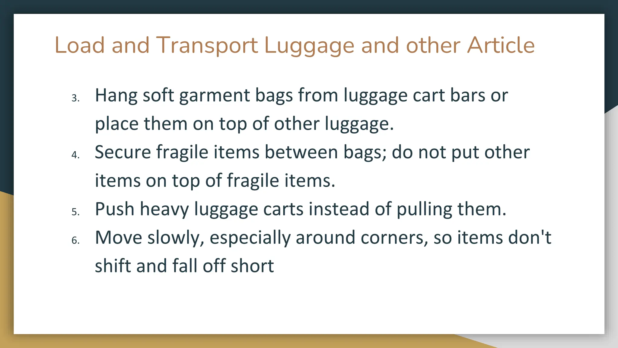 Load and Transport Luggage and other Article
3. Hang soft garment bags from luggage cart bars or
place them on top of other luggage.
4. Secure fragile items between bags; do not put other
items on top of fragile items.
5. Push heavy luggage carts instead of pulling them.
6. Move slowly, especially around corners, so items don't
shift and fall off short
 