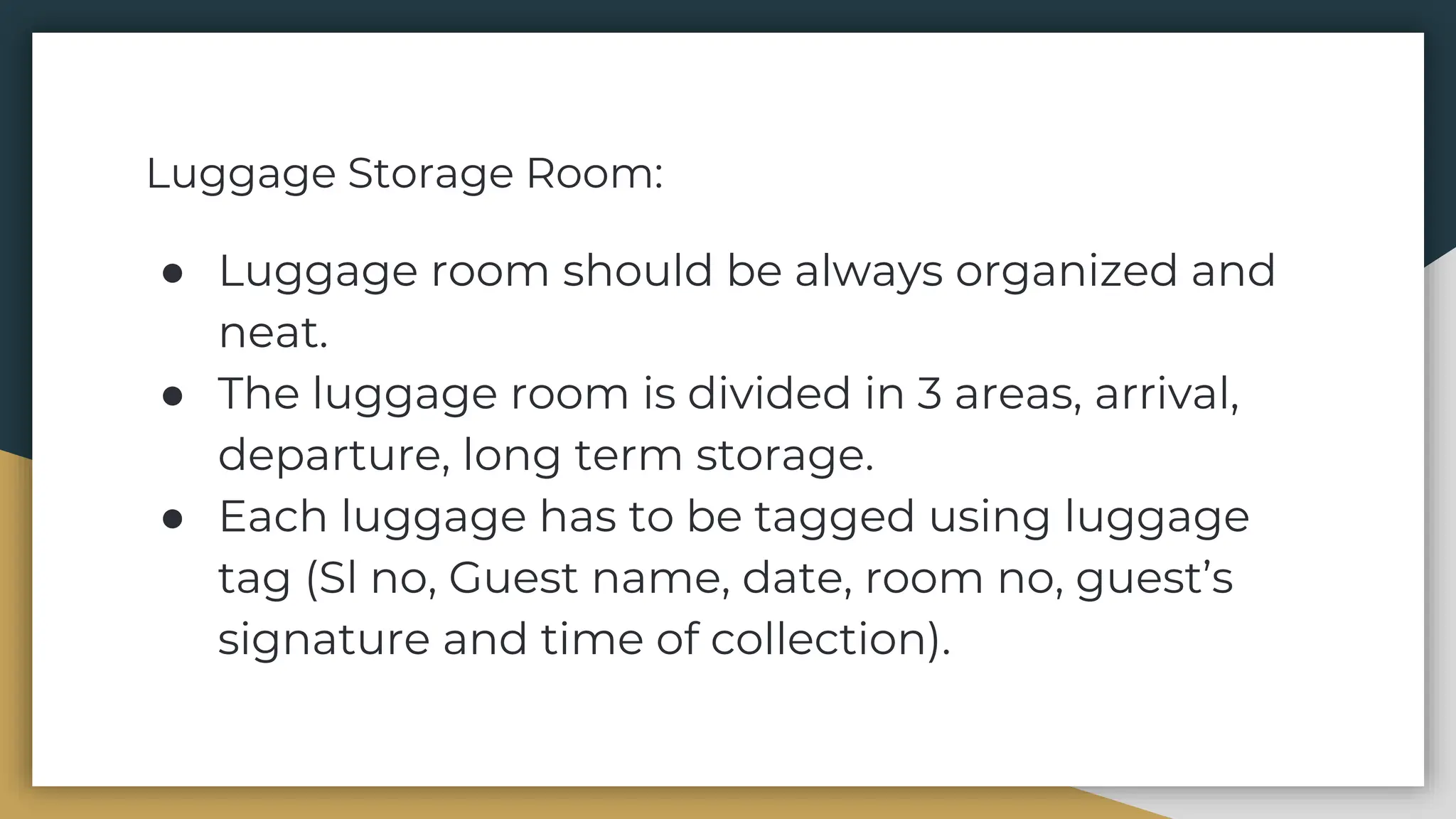 Luggage Storage Room:
● Luggage room should be always organized and
neat.
● The luggage room is divided in 3 areas, arrival,
departure, long term storage.
● Each luggage has to be tagged using luggage
tag (Sl no, Guest name, date, room no, guest’s
signature and time of collection).
 