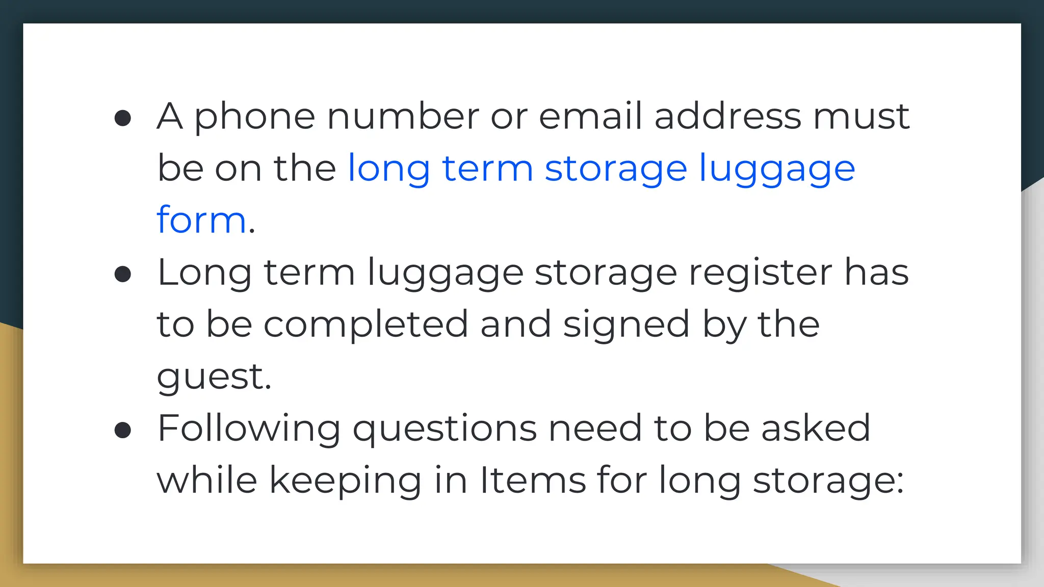 ● A phone number or email address must
be on the long term storage luggage
form.
● Long term luggage storage register has
to be completed and signed by the
guest.
● Following questions need to be asked
while keeping in Items for long storage:
 