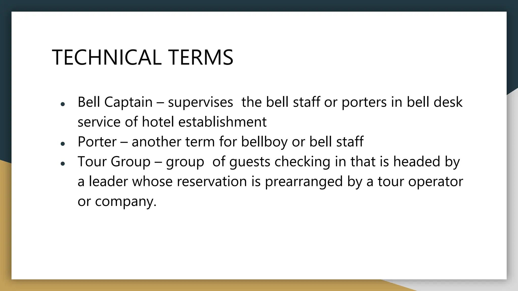 TECHNICAL TERMS
● Bell Captain – supervises the bell staff or porters in bell desk
service of hotel establishment
● Porter – another term for bellboy or bell staff
● Tour Group – group of guests checking in that is headed by
a leader whose reservation is prearranged by a tour operator
or company.
 