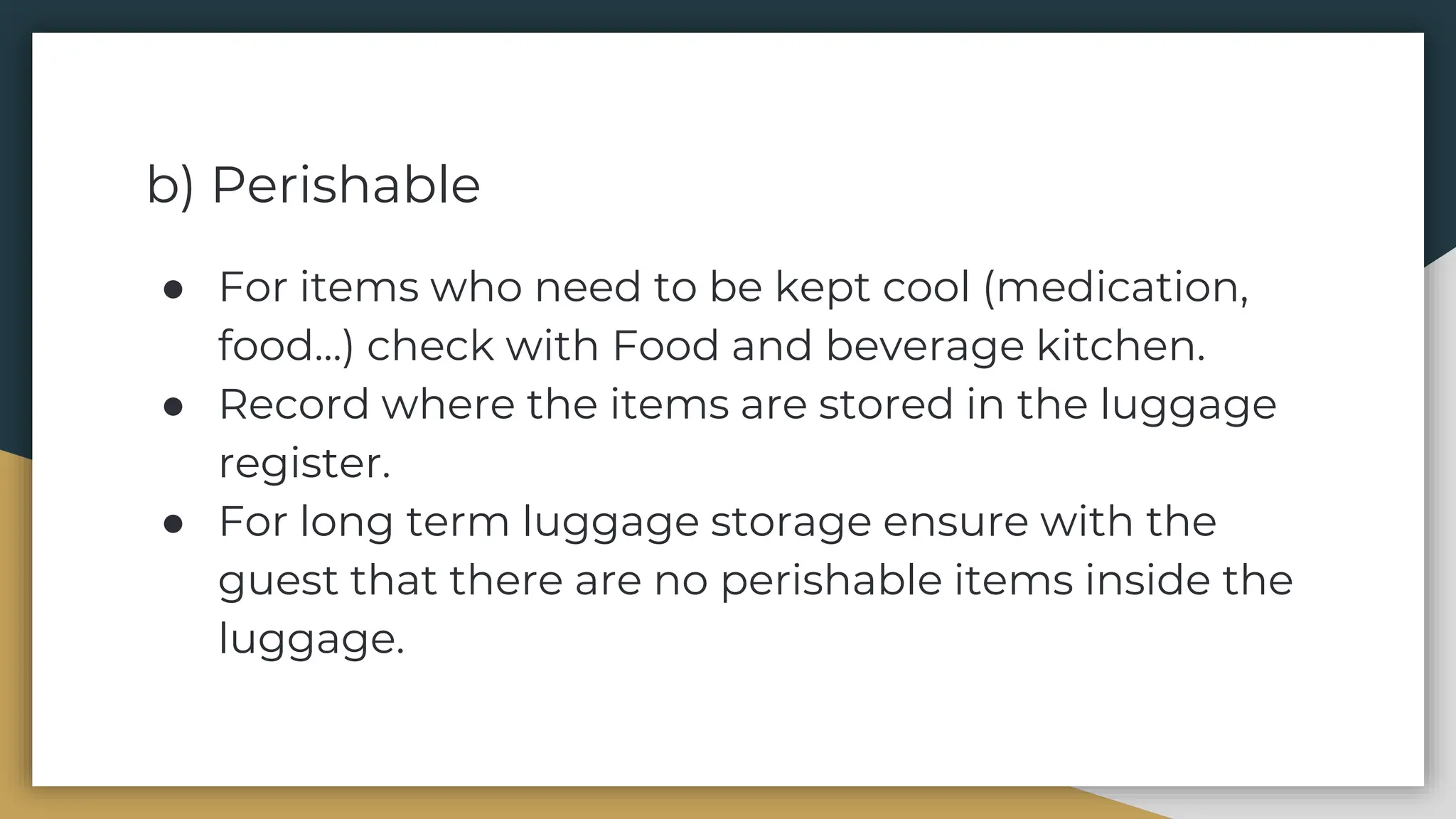 b) Perishable
● For items who need to be kept cool (medication,
food…) check with Food and beverage kitchen.
● Record where the items are stored in the luggage
register.
● For long term luggage storage ensure with the
guest that there are no perishable items inside the
luggage.
 