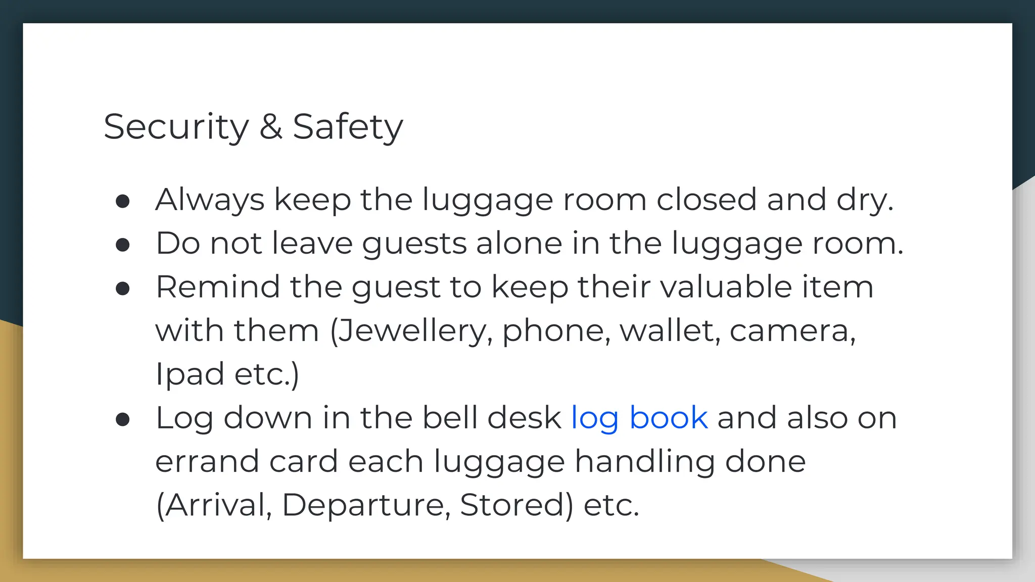 Security & Safety
● Always keep the luggage room closed and dry.
● Do not leave guests alone in the luggage room.
● Remind the guest to keep their valuable item
with them (Jewellery, phone, wallet, camera,
Ipad etc.)
● Log down in the bell desk log book and also on
errand card each luggage handling done
(Arrival, Departure, Stored) etc.
 