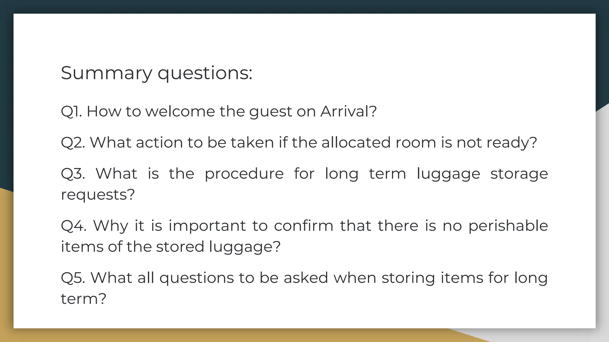 Summary questions:
Q1. How to welcome the guest on Arrival?
Q2. What action to be taken if the allocated room is not ready?
Q3. What is the procedure for long term luggage storage
requests?
Q4. Why it is important to confirm that there is no perishable
items of the stored luggage?
Q5. What all questions to be asked when storing items for long
term?
 