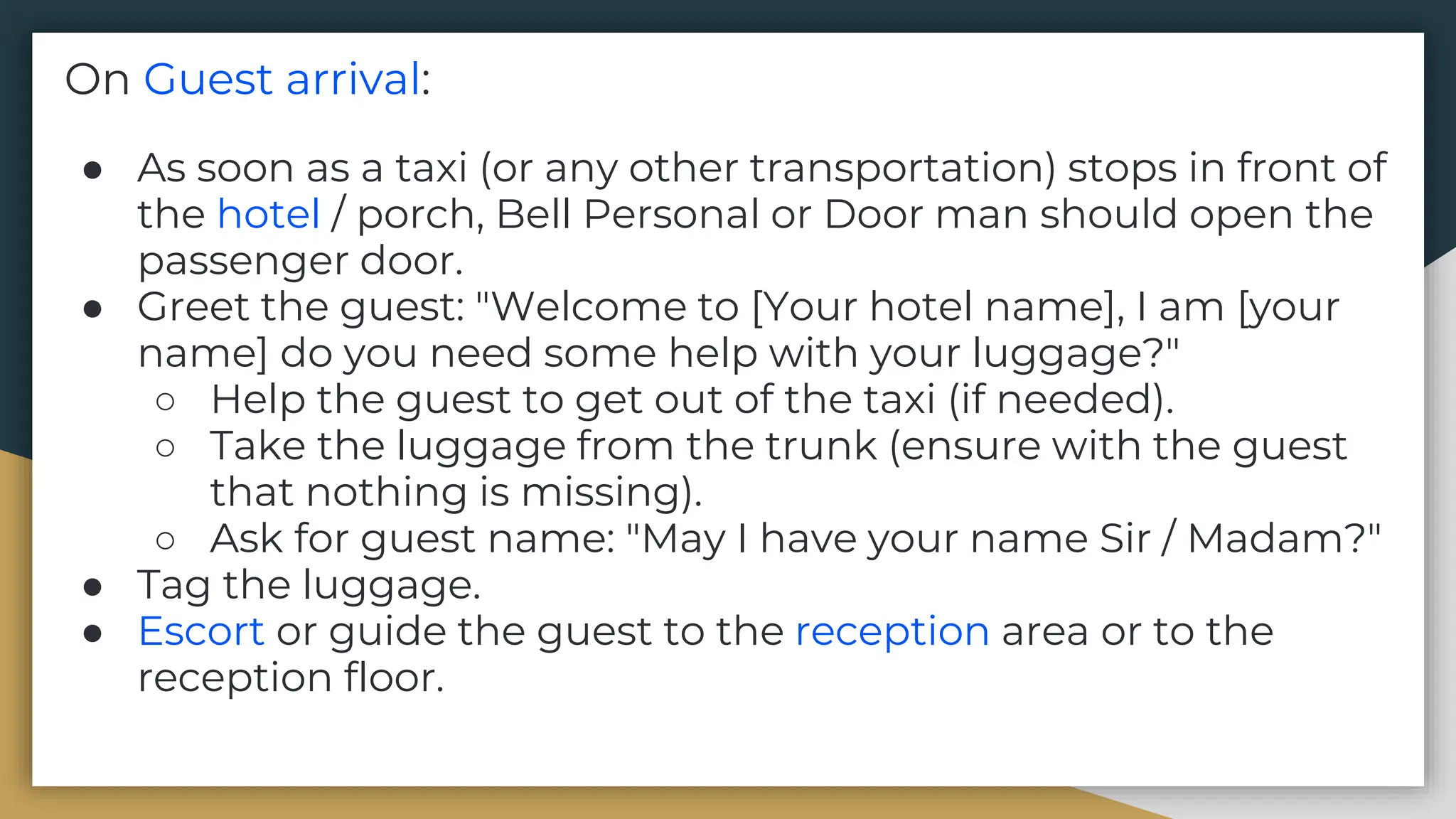On Guest arrival:
● As soon as a taxi (or any other transportation) stops in front of
the hotel / porch, Bell Personal or Door man should open the
passenger door.
● Greet the guest: "Welcome to [Your hotel name], I am [your
name] do you need some help with your luggage?"
○ Help the guest to get out of the taxi (if needed).
○ Take the luggage from the trunk (ensure with the guest
that nothing is missing).
○ Ask for guest name: "May I have your name Sir / Madam?"
● Tag the luggage.
● Escort or guide the guest to the reception area or to the
reception floor.
 
