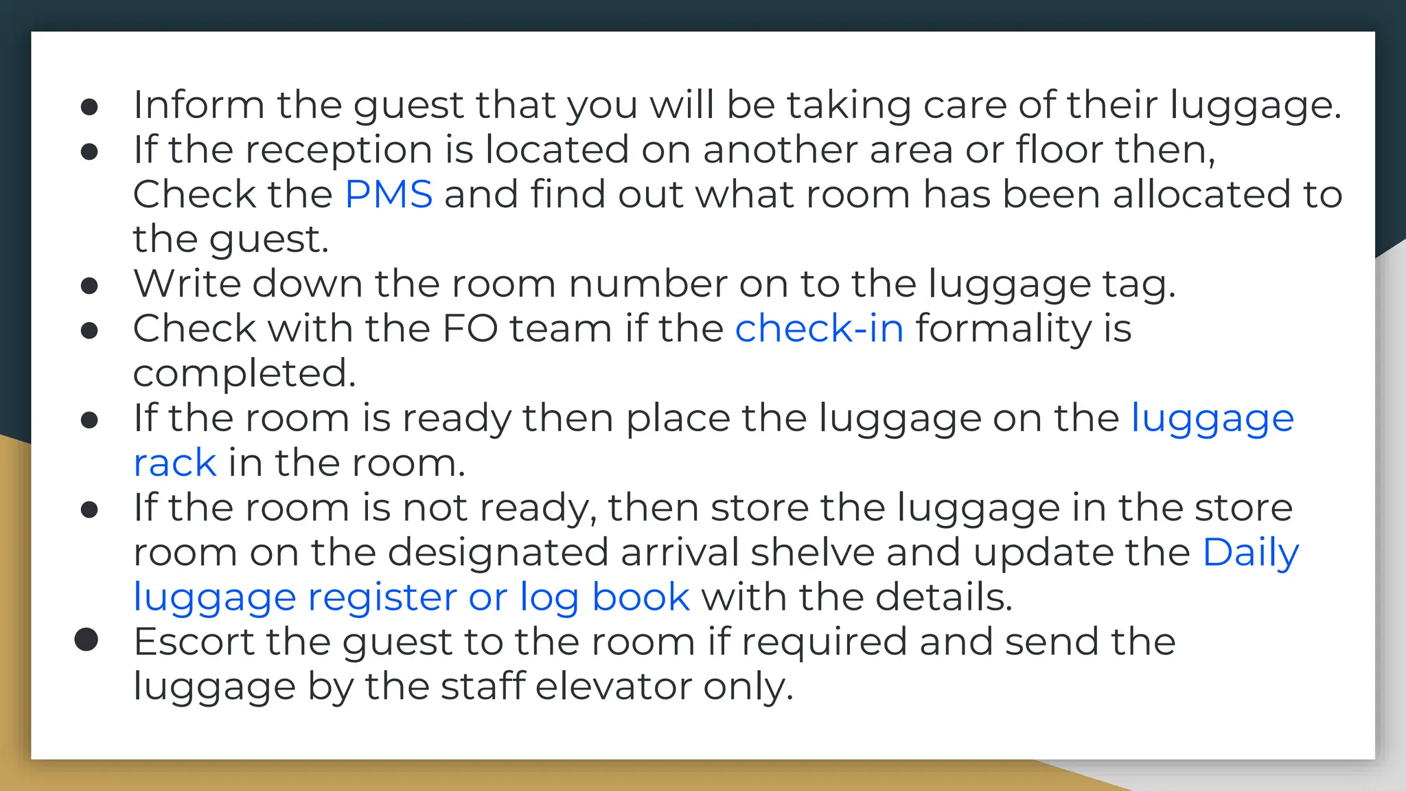 ● Inform the guest that you will be taking care of their luggage.
● If the reception is located on another area or floor then,
Check the PMS and find out what room has been allocated to
the guest.
● Write down the room number on to the luggage tag.
● Check with the FO team if the check-in formality is
completed.
● If the room is ready then place the luggage on the luggage
rack in the room.
● If the room is not ready, then store the luggage in the store
room on the designated arrival shelve and update the Daily
luggage register or log book with the details.
● Escort the guest to the room if required and send the
luggage by the staff elevator only.
 