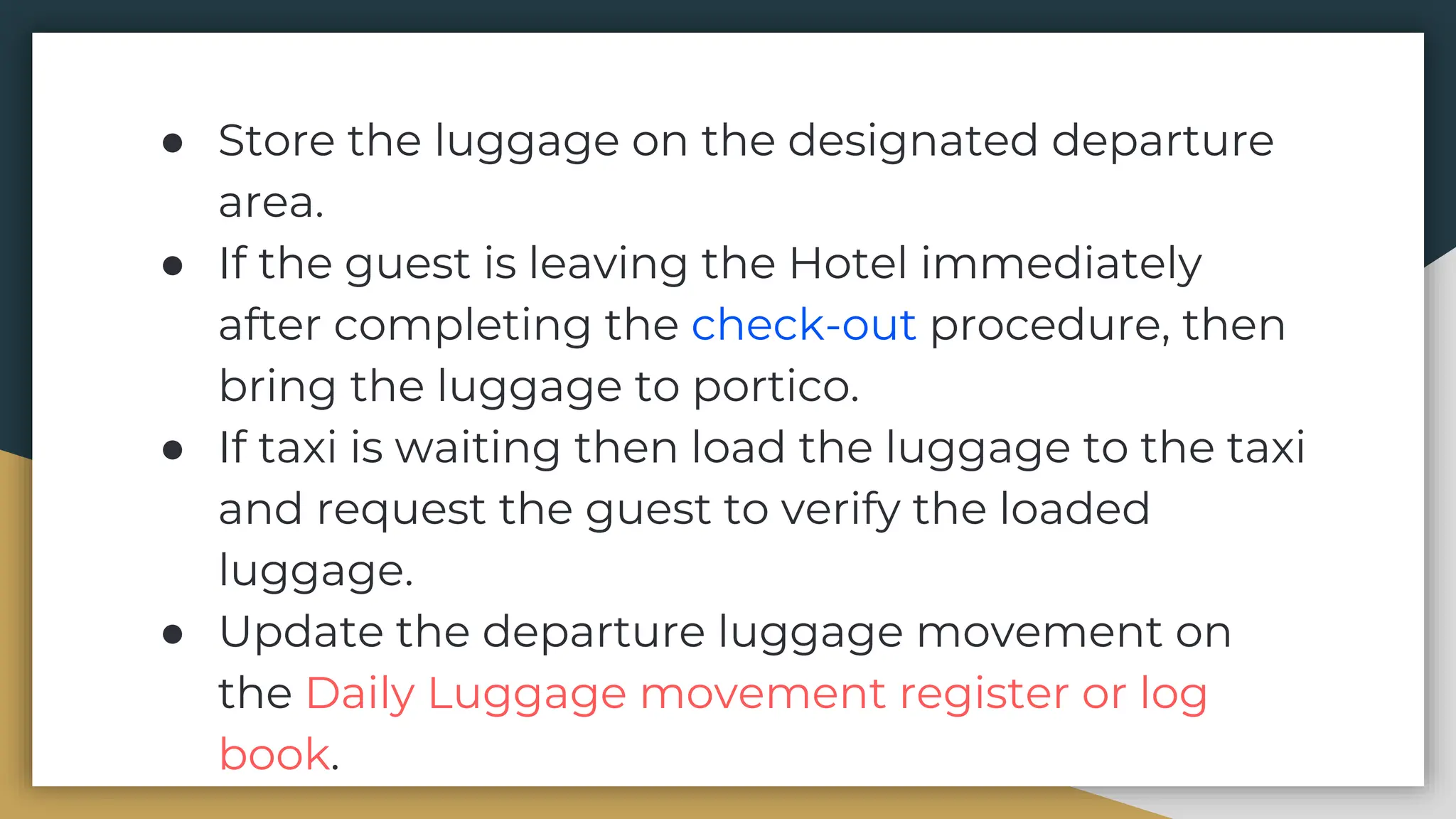 ● Store the luggage on the designated departure
area.
● If the guest is leaving the Hotel immediately
after completing the check-out procedure, then
bring the luggage to portico.
● If taxi is waiting then load the luggage to the taxi
and request the guest to verify the loaded
luggage.
● Update the departure luggage movement on
the Daily Luggage movement register or log
book.
 