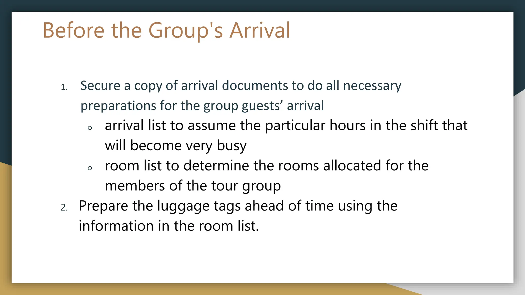 Before the Group's Arrival
1. Secure a copy of arrival documents to do all necessary
preparations for the group guests’ arrival
○ arrival list to assume the particular hours in the shift that
will become very busy
○ room list to determine the rooms allocated for the
members of the tour group
2. Prepare the luggage tags ahead of time using the
information in the room list.
 