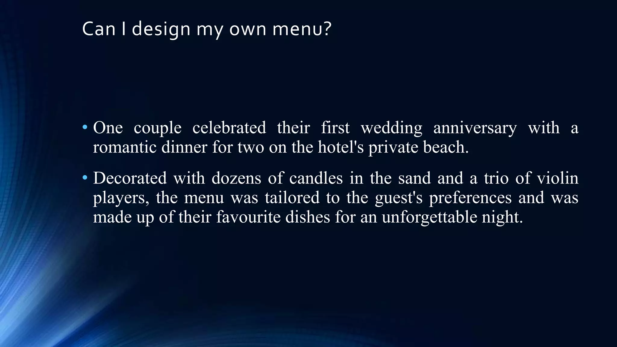 Can I design my own menu?

• One couple celebrated their first wedding anniversary with a
romantic dinner for two on the hotel's private beach.
• Decorated with dozens of candles in the sand and a trio of violin
players, the menu was tailored to the guest's preferences and was
made up of their favourite dishes for an unforgettable night.

 