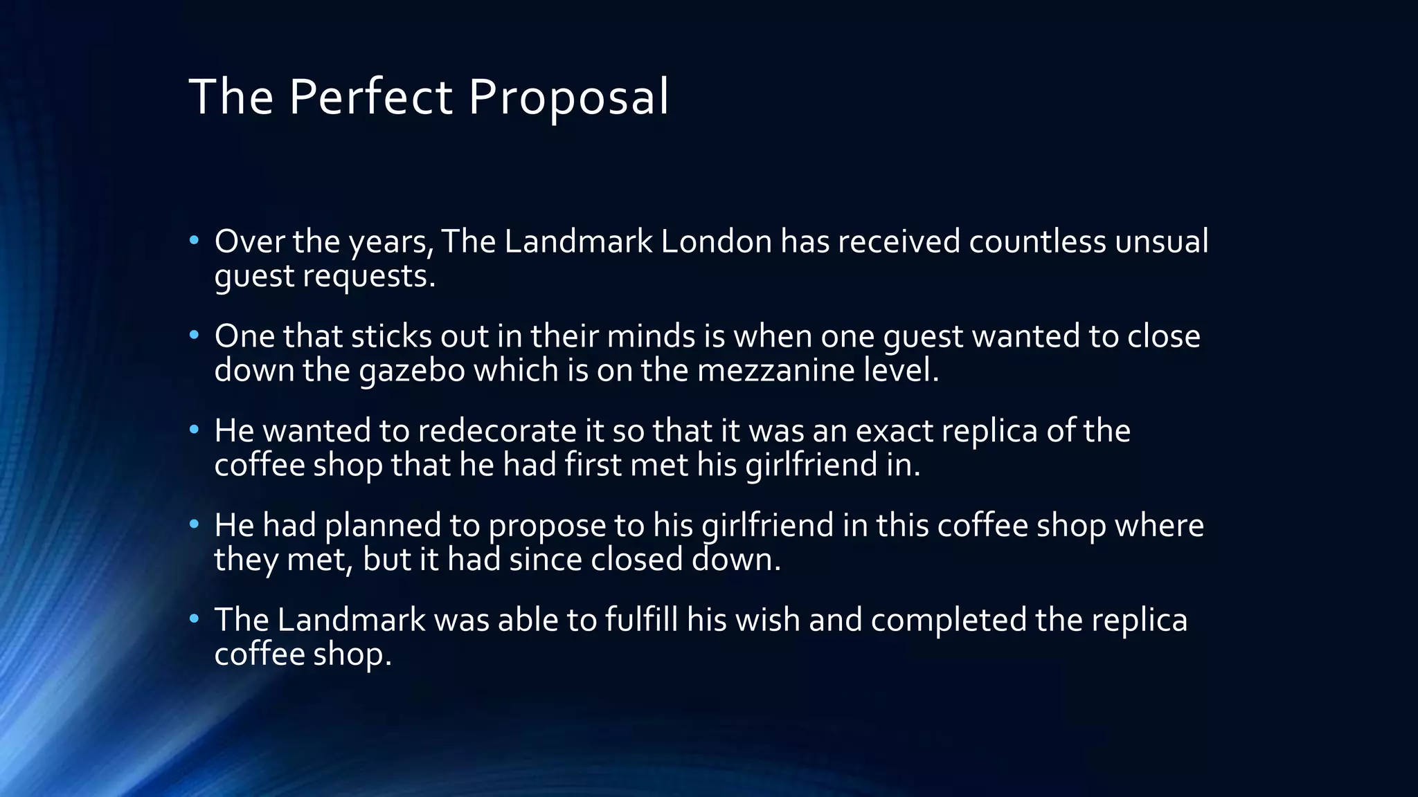 The Perfect Proposal
• Over the years, The Landmark London has received countless unsual
guest requests.
• One that sticks out in their minds is when one guest wanted to close
down the gazebo which is on the mezzanine level.
• He wanted to redecorate it so that it was an exact replica of the
coffee shop that he had first met his girlfriend in.
• He had planned to propose to his girlfriend in this coffee shop where
they met, but it had since closed down.
• The Landmark was able to fulfill his wish and completed the replica
coffee shop.

 