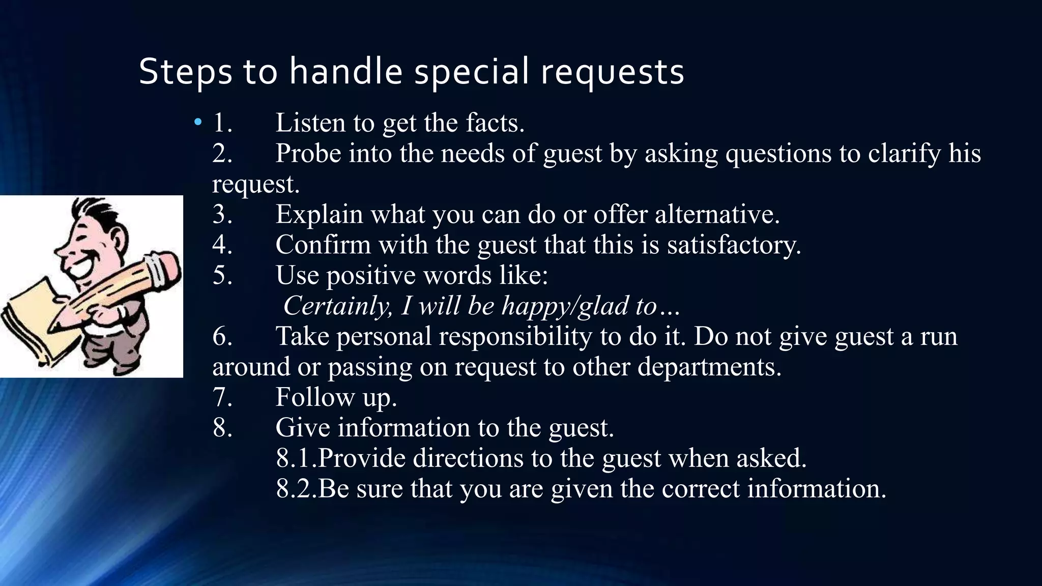 Steps to handle special requests
• 1. Listen to get the facts.
2. Probe into the needs of guest by asking questions to clarify his
request.
3. Explain what you can do or offer alternative.
4. Confirm with the guest that this is satisfactory.
5. Use positive words like:
Certainly, I will be happy/glad to…
6. Take personal responsibility to do it. Do not give guest a run
around or passing on request to other departments.
7. Follow up.
8. Give information to the guest.
8.1.Provide directions to the guest when asked.
8.2.Be sure that you are given the correct information.

 