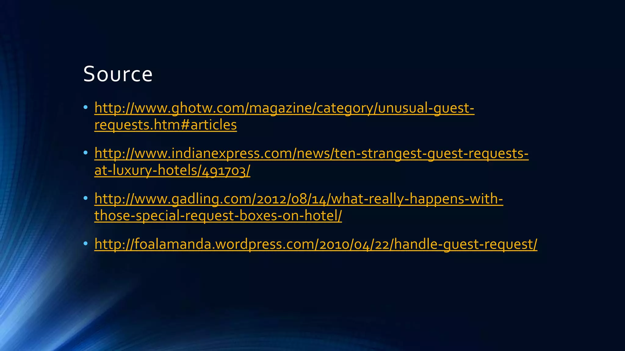 Source
• http://www.ghotw.com/magazine/category/unusual-guestrequests.htm#articles
• http://www.indianexpress.com/news/ten-strangest-guest-requestsat-luxury-hotels/491703/
• http://www.gadling.com/2012/08/14/what-really-happens-withthose-special-request-boxes-on-hotel/
• http://foalamanda.wordpress.com/2010/04/22/handle-guest-request/

 
