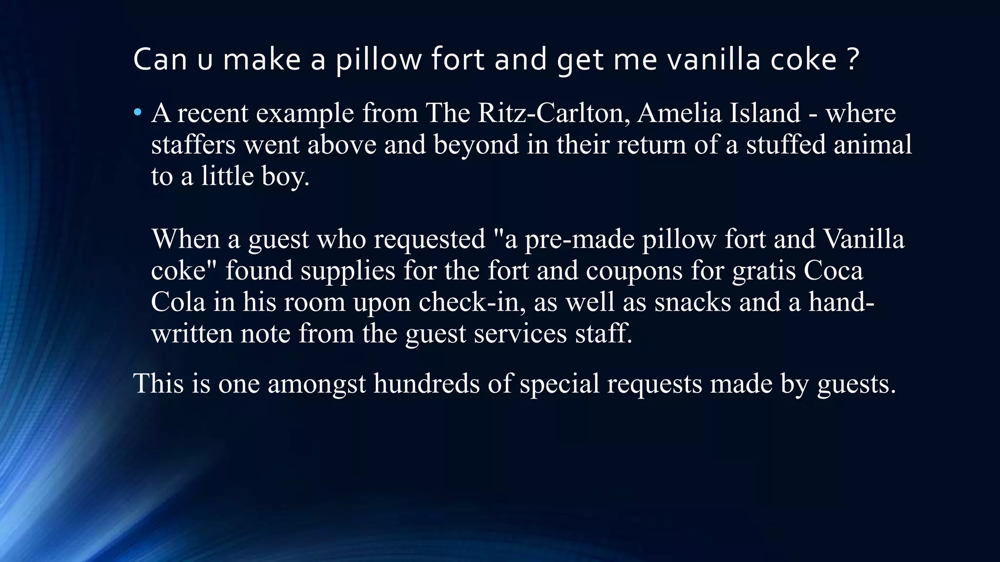 Can u make a pillow fort and get me vanilla coke ?
• A recent example from The Ritz-Carlton, Amelia Island - where
staffers went above and beyond in their return of a stuffed animal
to a little boy.
When a guest who requested "a pre-made pillow fort and Vanilla
coke" found supplies for the fort and coupons for gratis Coca
Cola in his room upon check-in, as well as snacks and a handwritten note from the guest services staff.
This is one amongst hundreds of special requests made by guests.

 