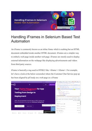 Handling iFrames in Selenium Based Test
Automation
An iFrame is commonly known as an inline frame which is nothing but an HTML
document embedded inside another HTML document. iFrames are a simpler way
to embed a web page inside another web page. iFrames are mostly used to display
external information on the webpage like displaying advertisements and videos
from third party sources.
iFrame is basically a tag used in HTML5 like <iframe></iframe>. For example,
let’s have a look at the below screenshot where the Customer Chat Service pop up
has been aligned by pCloudy on a web page as a iFrame
 