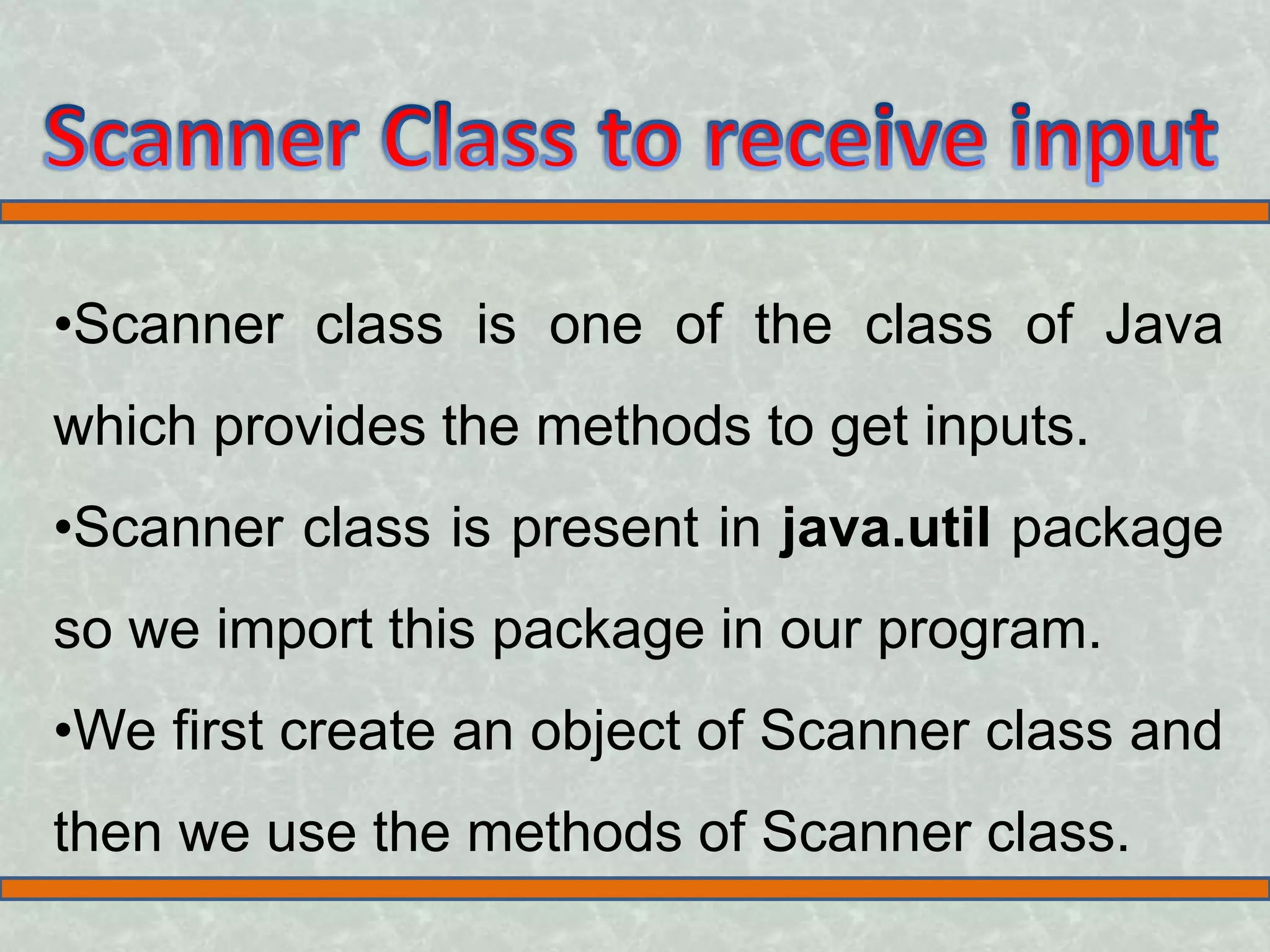 •Scanner class is one of the class of Java which provides the methods to get inputs. •Scanner class is present in java.util package so we import this package in our program. •We first create an object of Scanner class and then we use the methods of Scanner class.