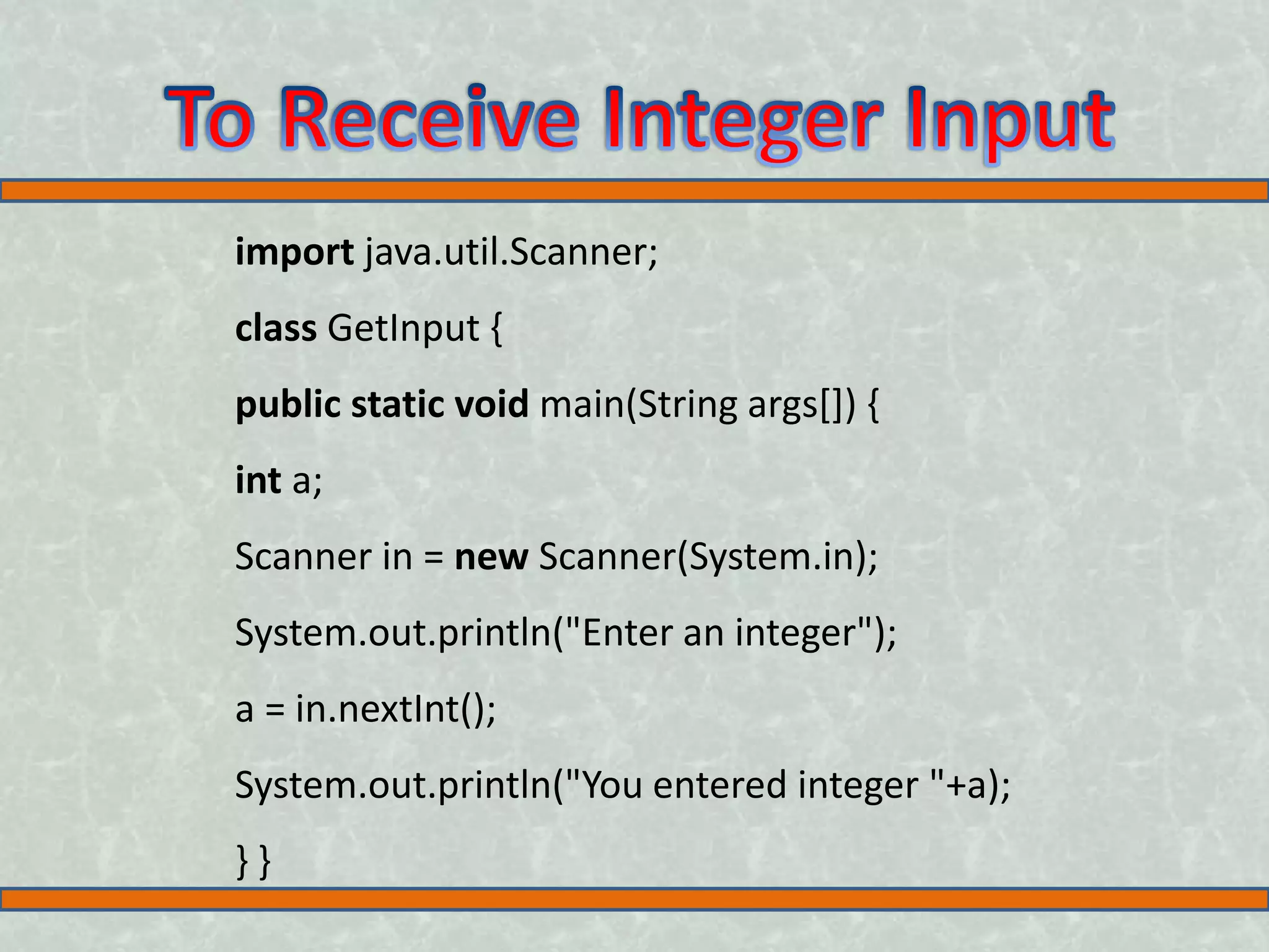 import java.util.Scanner; class GetInput { public static void main(String args[]) { int a; Scanner in = new Scanner(System.in); System.out.println("Enter an integer"); a = in.nextInt(); System.out.println("You entered integer "+a); } } 