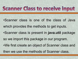 •Scanner class is one of the class of Java
which provides the methods to get inputs.
•Scanner class is present in java.util package
so we import this package in our program.
•We first create an object of Scanner class and
then we use the methods of Scanner class.