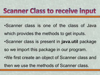 •Scanner class is one of the class of Java 
which provides the methods to get inputs. 
•Scanner class is present in java.util package 
so we import this package in our program. 
•We first create an object of Scanner class and 
then we use the methods of Scanner class. 
 