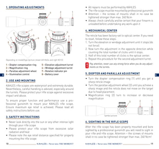 1. Operating Adjustments
2. Use and Mounting
KAHLES rifle scopes are waterproof and extremely durable.
Nevertheless, careful handling is advised, especially around
the turrets. Please protect your rifle scope against excessive
impact and abuse.
To ensure proper function and performance use a pro­
fessional gunsmith to mount your KAHLES rifle scope.
Ensure maximum eye relief is achieved. Please read all
safety instructions before use.
3. Safety instructions
•	 Never look directly into the sun or any other intense light
through your rifle scope
•	Please protect your rifle scope from excessive solar
radiation and heat
•	 Please note the eye relief distance specified for properly
mounting the rifle scope
18 19KAHLES – Never miss the MOMENT! KAHLES – Never miss the MOMENT!
•	 All repairs must be performed by KAHLES
•	 The rifle scope must be mounted by professional gunsmith
•	Attention – the screws of mounts shall in no case be
tightened stronger than max. 240 Ncm
•	 Always check carefully and be certain that your firearm is
unloaded before undertaking any work upon it
 
4. Mechanical center
The reticle has been factory-set to optical center. If you need
to reset, follow these steps:
1.	 Turn the elevation or windage adjustment until it stops (do
not force).
2.	Now turn the adjustment in the opposite direction while
counting the total number of clicks until it stops.
3.	Half of this total number of clicks is the optical center.
4.	Repeat this procedure for the second adjustment turret.
	Pay attention, never use any strong force when you do any adjust­
ments on the turrets.
5. Diopter and Parallax adjustment
•	Turn the diopter compensation ring (1) until you get a
sharp reticle image
•	 Turn the parallax adjustment wheel (3) until you achieve a
sharp image and the reticle does not move on the target
due to head placement.
•	Magnification ring (2) turn to increase or decrease
magnification
6. Sighting in the rifle scope
After the rifle scope has been properly mounted and bore
sighted by a professional gunsmith you will need to sight in
your rifle and rifle scope. Attention – the screws of mounts
shall in no case be tightened stronger than max. 240 Ncm!
1 – Diopter compensation ring	
2 – Magnification ring
3 – Parallax adjustment wheel	
4 – Illumination control
5 – Elevation adjustment turret
6 – Windage adjustment turret
7 – Rotation indicator pin
8 – Battery cover
Depending on model/type (picture shown left K624i and right K312i)
3
5
2 1
4
7
5
8
6
7
3
4
8
3
6
3 2 1
Symbol picture
E E
 