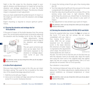20 21KAHLES – Never miss the MOMENT! KAHLES – Never miss the MOMENT!
Sight in the rifle scope (on the shooting range) to your
specific distance and desired point of impact by turning the
elevation and windage adjustments to move the bullet
impact to your desired point of impact. The direction of bullet
impact is engraved on each adjustment.
Once you have established the preferred point of impact on
the target you will need to zero the elevation and windage
adjustments.
Expert mounting is required to ensure optimum perfor­
mance.
 
6.1 Zeroing the elevation and windage dial for
K15i and K16i
If the point of impact of the bullet deviates from the aiming
point, this can be easily and precisely corrected by adjusting
the elevation and the windage turret of the rifle scope. To
make adjustments, simply
un­screw the screw-on caps of
the elevation and windage
turrets.
The aim point correction per
click can be taken from the
information engraved on the
elevation or windage adjust­
ment turret of your rifle
scope.
	Pay attention, never use any strong force when you do any adjust­
ments on the turrets.
6.1a Zero Point adjustment
Once you have aligned the scope to the rifle, you can retain
this basic setting. The scale for this is located on the index
disc of the elevation/windage adjustment turret.
1.	Hold the turret with your fingers
2.	 Use a coin or an empty cartridge case and turn the locking
screw (1) in counter clockwise direction
3.	Loosen the locking screw till you get a free moving index
disc (3)
4.	 Turn the index disc/ring (3) until the zero point of the scale
is aligned with the index point on the scope
5.	Hold the index disc/ring (3) and the turret disc (2) turn the
locking screw clock wise in right direction. While
performing this process you should hear no mechanical
click. Your adjustment is now zeroed to your point of
impact.
6.	Your adjustment is now zeroed to your point of impact.
	Pay attention, never use any strong force when you do any adjust­
ments on the turrets.
6.2 Zeroing the elevation dial for K312II, K312i and K624i
Using the supplied allen key, loosen the two set screws on
the turret 1– 3 turns (do not remove the set screws
completely) until you have a
free moving turret without
clicks. With the set screws
loosened turn the elevation
turret in the down direction
(the direction of bullet impact
is engraved on the adjustment)
until it stops. This will be 3 or 4
marks below the zero mark on
the dial. Turn the turret so that the zero on the dial lines up
with the indicator mark on the body tube. Align the marks
and using the short end of the supplied allen key tighten
again the two set screws to approximately 1 Nm or 8 inch
pounds (do not exceed 1 Nm or 8 inch pounds).
Your elevation is now zeroed.
The mechanical (physical) stop will be about 3 or 4 clicks
below zero. This allows adjustments slightly below zero for
special conditions as increased temperature or closer
targets.
	Pay attention, never use any strong force when you do any adjust­
ments on the turrets.
Symbol picture
Symbol picture
1
2
3
E E
 