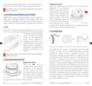 Tripple turn turret
There are three rows of numbers (X) on the elevation
adjustment. If the indicator
pin (7) is flush to the top of the
adjustment you are using the
bottom row of numbers (first
rotation). If the indicator pin is
raised up about 1 mm (red),
you are using the middle row
of numbers (second rotation).
If the indicator pin is raised
up about 2 mm off the housing (white and red), the highest
row of numbers (third rotation) is in use.
9. Illumination
Most KAHLES rifle scopes are equipped with illuminated
reticles. To switch on the reticle illumination turn the
illumination switch towards clockwise direction. The
illumination intensity will get brighter or lower by turning
the adjustment switch greater or lesser. The adjustment can
be turned in direction to the off point or to the desired
intensity setting. The illumination is switched off when the
indicator on the illumination adjustments allied with the off
marking on the tube. All of our K-models have the automatic-
off function of the reticle illumination integrated. If there will
be no brightness adjustment over a period of about 2 hours,
the reticle illumination automatically switches off. To restart
the reticle illumination after the automatic-off is activated,
you have to switch it completely off and on again. In any case
to prevent depletion of the battery, turn off the reticle
illumination when not in use.
24 25KAHLES – Never miss the MOMENT! KAHLES – Never miss the MOMENT!
set screws to approximately 1 Nm or 8 inch pounds (do not
exceed 1 Nm or 8 inch pounds). Your windage is now zeroed.
	Pay attention, never use any strong force when you do any adjust­
ments on the turrets.
 
7. Elevation and Windage adjustment
KAHLES rifle scopes incorporate fingertip, coin or empty car­
t­ridge case adjustable elevation and windage dials with
mechanical and audible clicks. Each click moves the point of
impact towards the direction which is engraved on the turrets.
7.1 K4i
If the point of impact of the bullet deviates from the aiming
point, this can be easily and precisely corrected by adjusting
the elevation and the windage
turret. To make corrections,
simply use the adjustment
screw of the elevation or
windage turret and turn the
adjustment dial in the appro­
priate direction (up/down or
left/right) as indicated by the
displayed markings on the
turrets.
	Pay attention, never use any strong force when you do any adjust­
ments on the turrets.
8. Rotation Indicator Pin
Double turn turret
There are two rows of
numbers (X) on the elevation
adjustment. If the indicator
pin (7) is flush to the top of
the adjustment you are using
the bottom row of numbers
(first rotation). If the indicator
pin is raised up, you are using
the upper row of numbers (second rotation).
Symbol picture
Symbol picture
Depending on model/type (pictures shown from left to right: K624i | K4i | K15i)
7
X
Symbol picture
7
X
E E
 