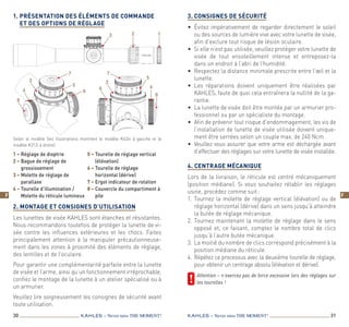 30 31KAHLES – Never miss the MOMENT! KAHLES – Never miss the MOMENT!
F F
1.	Présentation des éléments de commande
et des options de réglage

 
2. Montage et consignes d’utilisation
Les lunettes de visée KAHLES sont étanches et résistantes.
Nous recommandons toutefois de protéger la lunette de vi-
sée contre les influences extérieures et les chocs. Faites
principalement attention à la manipuler précautionneuse-
ment dans les zones à proximité des éléments de réglage,
des lentilles et de l’oculaire.
Pour garantir une complémentarité parfaite entre la lunette
de visée et l’arme, ainsi qu’un fonctionnement irréprochable,
confiez le montage de la lunette à un atelier spécialisé ou à
un armurier.
Veuillez lire soigneusement les consignes de sécurité avant
toute utilisation.
3.	Consignes de sécurité
•	 Évitez impérativement de regarder directement le soleil
ou des sources de lumière vive avec votre lunette de visée,
afin d’exclure tout risque de lésion oculaire.
•	 Si elle n’est pas utilisée, veuillez protéger votre lunette de
visée de tout ensoleillement intense et entreposez-la
dans un endroit à l’abri de l’humidité.
•	 Respectez la distance minimale prescrite entre l’œil et la
lunette.
•	Les réparations doivent uniquement être réalisées par
KAHLES, faute de quoi cela entraînera la nullité de la ga-
rantie.
•	 La lunette de visée doit être montée par un armurier pro-
fessionnel ou par un spécialiste du montage.
•	 Afin de prévenir tout risque d’endommagement, les vis de
l’installation de lunette de visée utilisée doivent unique-
ment être serrées selon un couple max. de 240 Ncm.
•	 Veuillez vous assurer que votre arme est déchargée avant
d’effectuer des réglages sur votre lunette de visée installée.
 
4. Centrage mécanique
Lors de la livraison, le réticule est centré mécaniquement
(position médiane). Si vous souhaitez rétablir les réglages
usine, procédez comme suit :
1.	Tournez la molette de réglage vertical (élévation) ou de
réglage horizontal (dérive) dans un sens jusqu’à atteindre
la butée de réglage mécanique.
2.	Tournez maintenant la molette de réglage dans le sens
opposé et, ce faisant, comptez le nombre total de clics
jusqu’à l’autre butée mécanique.
3.	 La moitié du nombre de clics correspond précisément à la
position médiane du réticule.
4.	Répétez ce processus avec la deuxième tourelle de réglage,
pour obtenir un centrage absolu (élévation et dérive).
	Attention – n’exercez pas de force excessive lors des réglages sur
les tourelles !
1 – Réglage de dioptrie
2 – Bague de réglage de
grossissement
3 – Molette de réglage de
parallaxe
4 – Tourelle d’illumination /
Molette du réticule lumineux
5 – Tourelle de réglage vertical
(élévation)
6 – Tourelle de réglage
horizontal (dérive)
7 – Ergot indicateur de rotation
8 – Couvercle du compartiment à
pile
Selon le modèle (les illustrations montrent le modèle K624i à gauche et le
modèle K312i à droite)
5
3 2 1
4
7
5
8
6
7
3
4
8
3
6
F
 