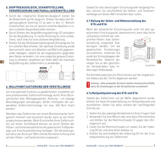 6 7KAHLES – Never miss the MOMENT! KAHLES – Never miss the MOMENT!
5.	Dioptrieausgleich, Scharfstellung,
Ver­gröSSerung und Parallaxeeinstellung
•	 Durch den integrierten Dioptrien-Ausgleich stellen Sie
die Bildschärfe auf Ihr Auge ein. Drehen Sie dafür den Di-
optrieausgleich-Stellring (1) so weit in den +/- Bereich
(links/rechts), bis Sie ein absolut scharfes Absehen in ei-
nem scharfen Gesamtbild sehen können.
•	 Durch Drehen des Vergrößerungsstellrings (2) verändern
Sie die Vergrößerung. In rechte Richtung für eine schwä-
chere, nach links für eine stärkere Vergrößerung.
•	 Drehen Sie das Parallaxeeinstellungsrad (3) solange bis Sie
ein scharfes Bild erhalten. Die optimale Einstellung wurde
dann erreicht, wenn sich Absehen und Bild nicht gegenein-
ander bewegen, sobald Sie die Augenposition gegenüber
dem Okular verändern. Um eine möglichst genaue Einstel-
lung zu erhalten, empfehlen wir Ihnen dafür die maximale
Vergrößerung des Zielfernrohrs zu verwenden.
6. Nullpunktjustierung der Verstellwege
Um eine optimale Funktion zu gewährleisten, empfehlen wir
eine professionelle Zielfernrohrmontage durch Ihren Büch-
senmacher bzw. Montageexperten. Achtung – um etwaige
Beschädigungen vorzubeugen, dürfen Schrauben der ver-
wendeten Zielfernrohrmontage mit max. 240 Ncm fixiert
werden!
Nachdem das Zielfernrohr von einem Büchsenmacher fach-
gerecht montiert und vorjustiert wurde, kann es von Ihnen
eingeschossen werden. Beim Einschießen Ihres Zielfernroh-
res auf einem Schießstand können sie durch Drehen der
­Höhen- und Seitenverstelltürme die gewünschte Treffpunkt-
lage und Einschussentfernung festlegen. Die Verstellungs-
korrektur per Klick auf 100m und die Korrekturrichtung sind
auf den Höhen- und Seitentürmen eingraviert.
Sobald Sie den bevorzugten Einschusspunkt festgelegt ha-
ben, können Sie anschließend die Höhen- und Seitenver-
stellwege auf diesen Wert einstellen bzw. nullen.
6.1 Nullung der Seiten- und Höhenverstellung des
K15i und K16i
Wenn der tatsächliche Einschusspunkt nicht mit dem ge-
wünschten Einschusspunkt übereinstimmt, kann dies leicht
und präzise mithilfe der inte-
grierten Höhen- bzw. Seiten-
verstellung eingestellt bzw.
korrigiert werden. Um die
gewünschten Einstellungen
vorzunehmen, entfernen Sie
vorab die Schraubkappen der
Verstelltürme. Dadurch ge-
langen Sie zu den geschütz-
ten Verstellrädern bzw. In-
dexringen (Indexskala).
Die Korrekturoptionen pro Klick können auf der angebrach-
ten Indexscala der Türme abgelesen werden.
	 Achtung – bitte verwenden Sie keine starken mechanischen Kräfte,
wenn Sie Einstellungen an den Verstelltürmen vornehmen!
6.1a Nullpunktjustierung des K15i und K16i
Sobald das Zielfernrohr auf die Waffe abgestimmt wurde,
können Sie diese Grundeinstellung zur Nullpunktjustierung
durchführen. Gehen Sie dafür anhand der nachfolgenden
Schritte vor:
1.	Halten Sie das jeweilige Verstellrad mit Ihren Fingern fest
2.	Verwenden Sie eine Münze oder eine leere Patronenhülse
und drehen Sie die Klemmschraube (1) gegen den Uhr­
zeigersinn auf
3.	Lösen Sie die Klemmschraube nur soweit, bis der Index­
ring (3) frei und ohne Klick drehbar ist
4.	Drehen Sie anschließend den Indexring (3) mit der 0 zur
Indexmarkierung am Zielfernrohr
3 2 1
Symbolbild
Symbolbild
1
2
3
D D
 