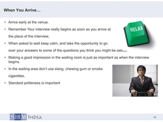 When You Arrive…

• Arrive early at the venue.
• Remember Your interview really begins as soon as you arrive at
  the place of the interview.
• When asked to wait keep calm, and take the opportunity to go
  over your answers to some of the questions you think you might be asked.
• Making a good impression in the waiting room is just as important as when the interview
  begins.
• In the waiting area don’t use slang, chewing gum or smoke
  cigarettes.
• Standard politeness is important




                                                                                            12
                                                                                   12
 