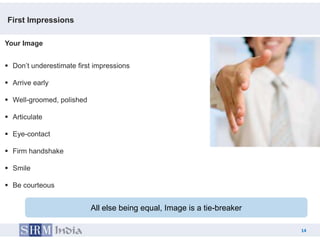 First Impressions

Your Image


 Don’t underestimate first impressions

 Arrive early

 Well-groomed, polished

 Articulate

 Eye-contact

 Firm handshake

 Smile

 Be courteous


                           All else being equal, Image is a tie-breaker

                                                                               14
                                                                          14
 