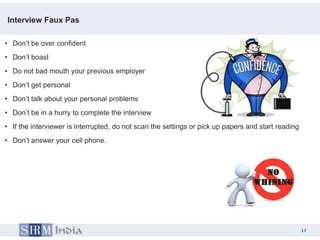 Interview Faux Pas

• Don’t be over confident
• Don’t boast
• Do not bad mouth your previous employer
• Don’t get personal
• Don’t talk about your personal problems
• Don’t be in a hurry to complete the interview
• If the interviewer is interrupted, do not scan the settings or pick up papers and start reading
• Don’t answer your cell phone.




                                                                                                    17
                                                                                         17
 