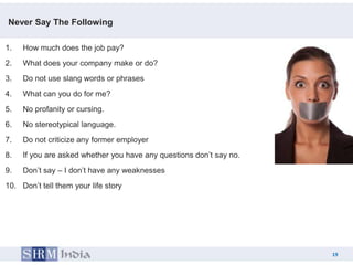 Never Say The Following

1.   How much does the job pay?
2.   What does your company make or do?
3.   Do not use slang words or phrases
4.   What can you do for me?
5.   No profanity or cursing.
6.   No stereotypical language.
7.   Do not criticize any former employer
8.   If you are asked whether you have any questions don’t say no.
9.   Don’t say – I don’t have any weaknesses
10. Don’t tell them your life story




                                                                          19
                                                                     19
 