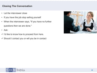 Closing The Conversation

• Let the interviewer close
• If you have the job stop selling yourself
• When the interviewer says, "If you have no further
  questions then we are done."
• Ask:
 I’d like to know how to proceed from here.
 Should I contact you or will you be in contact




                                                            20
                                                       20
 