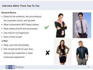 Interview Attire: From Top To Toe

General Norms
 Dress for the audience, the circumstance,
  the corporate culture, and yourself
 Wear conservative NOT flashy clothes.
 Wear clothes that fit and are pressed

 Use mild (or no) fragrances
 Have a fresh breath
 Hair
 Keep your hair done/neatly
 Hair should not fall on your face,
  obscure your eyebrows or need
  continuous adjustment



                                                   22
                                              22
 