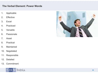 The Verbal Element: Power Words

1.   Applicable
2.   Effective
3.   Excel
4.   Practiced
5.   Versatile
6.   Passionate
7.   Asset
8.   Practical
9.   Maintained
10. Negotiated
11. Responsible
12. Detailed
13. Commitment

                                        25
                                   25
 