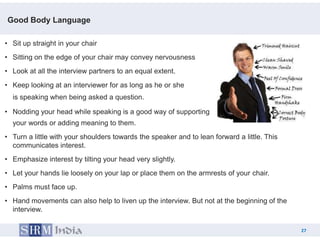 Good Body Language

• Sit up straight in your chair
• Sitting on the edge of your chair may convey nervousness
• Look at all the interview partners to an equal extent.
• Keep looking at an interviewer for as long as he or she
  is speaking when being asked a question.

• Nodding your head while speaking is a good way of supporting
  your words or adding meaning to them.
• Turn a little with your shoulders towards the speaker and to lean forward a little. This
  communicates interest.
• Emphasize interest by tilting your head very slightly.
• Let your hands lie loosely on your lap or place them on the armrests of your chair.
• Palms must face up.
• Hand movements can also help to liven up the interview. But not at the beginning of the
  interview.

                                                                                              27
                                                                                         27
 