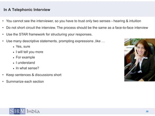 In A Telephonic Interview

• You cannot see the interviewer, so you have to trust only two senses - hearing & intuition
• Do not short circuit the interview. The process should be the same as a face-to-face interview
• Use the STAR framework for structuring your responses.
• Use many descriptive statements, prompting expressions ,like …
        Yes, sure
        I will tell you more
        For example
        I understand
        In what sense?
• Keep sentences & discussions short
• Summarize each section




                                                                                               28
                                                                                      28
 