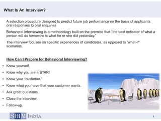 What Is An Interview?

  A selection procedure designed to predict future job performance on the basis of applicants
  oral responses to oral enquiries
  Behavioral interviewing is a methodology built on the premise that “the best indicator of what a
  person will do tomorrow is what he or she did yesterday.”
  The interview focuses on specific experiences of candidates, as opposed to “what-if”
  scenarios.


  How Can I Prepare for Behavioral Interviewing?
• Know yourself.
• Know why you are a STAR!
• Know your “customer.”
• Know what you have that your customer wants.
• Ask great questions.
• Close the interview.
• Follow-up.


                                                                                                3
                                                                                       3
 