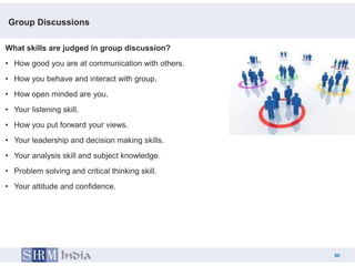 Group Discussions

What skills are judged in group discussion?
• How good you are at communication with others.
• How you behave and interact with group.
• How open minded are you.
• Your listening skill.
• How you put forward your views.
• Your leadership and decision making skills.
• Your analysis skill and subject knowledge.
• Problem solving and critical thinking skill.
• Your attitude and confidence.




                                                        30
                                                   30
 