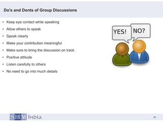 Do's and Donts of Group Discussions

• Keep eye contact while speaking
• Allow others to speak
• Speak clearly
• Make your contribution meaningful
• Make sure to bring the discussion on track
• Positive attitude
• Listen carefully to others
• No need to go into much details




                                                    31
                                               31
 