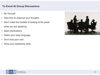 To Excel At Group Discussions

• Be Yourself
• Take time to organize your thoughts
• Don’t make the mistake of looking at the panel
  while you are speaking
• Seek clarifications
• Watch your body language
• Don’t lose your cool
• Show your leadership skills




                                                        32
                                                   32
 