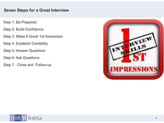 Seven Steps for a Great Interview

Step 1: Be Prepared
Step 2: Build Confidence
Step 3: Make A Great 1st Impression
Step 4: Establish Credibility
Step 5: Answer Questions
Step 6: Ask Questions
Step 7 : Close and Follow-up




                                          4
                                      4
 