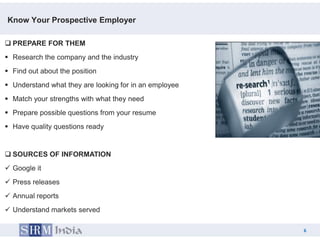 Know Your Prospective Employer

 PREPARE FOR THEM
 Research the company and the industry
 Find out about the position
 Understand what they are looking for in an employee
 Match your strengths with what they need
 Prepare possible questions from your resume
 Have quality questions ready


 SOURCES OF INFORMATION
 Google it
 Press releases
 Annual reports
 Understand markets served

                                                            6
                                                        6
 